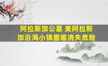 阿拉斯加公墓 美阿拉斯加沿海小镇面临消失危险